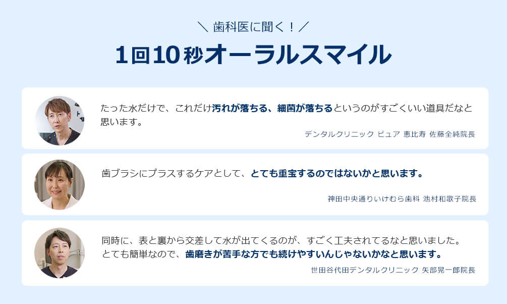 歯科医に聞く！ 1回10秒オーラスマイル たった水だけで、これだけ汚れが落ちる、細菌が落ちるというのがすごくいい道具だなと思います。 デンタルクリニック ピュア 恵比寿 佐藤全純院長 歯ブラシにプラスするケアとして、とても重宝するのではないかと思います。 神田中央通りいけむら歯科 池村和歌子院長 同時に、表と裏から交差して水が出てくるのが、すごく工夫されてるなと思いました。 とても簡単なので、歯磨きが苦手な方でも続けやすいんじゃないかなと思います。 世田谷代田デンタルクリニック 矢部晃一郎院長