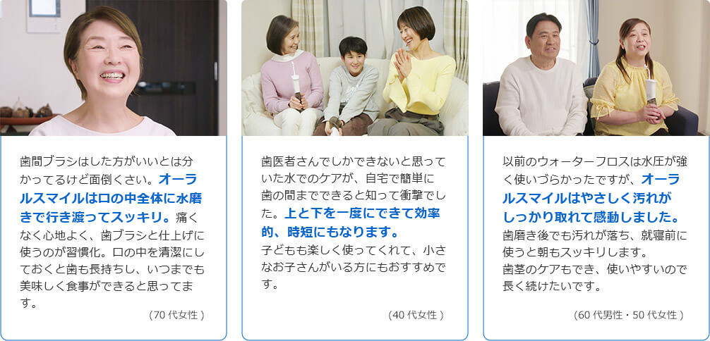 歯間ブラシはした方がいいとは分かってるけど面倒くさい。オーラルスマイルは口の中全体に水流が行き渡ってスッキリ。痛くなく心地よく、歯ブラシの仕上げに使うのが習慣化。口の中を清潔にしておくと歯も長持ちし、いつまでも美味しく食事ができると思ってます。（70代女性） 歯医者さんでしかできないと思っていた水でのケアが、自宅で簡単に歯の間までできると知って衝撃でした。上と下を一度にできて効率的、時短にもなります。子どもも楽しく使ってくれて、小さなお子さんがいる方にもおすすめです。（40代女性） 以前のウォーターフロスは水圧が強く使いづらかったですが、オーラルスマイルはやさしく汚れがしっかり取れて感動しました。歯磨き後でも汚れが落ち、就寝前に使うと朝もスッキリします。歯茎のケアもでき、使いやすいので長く続けたいです。（60代男性・50代女性）