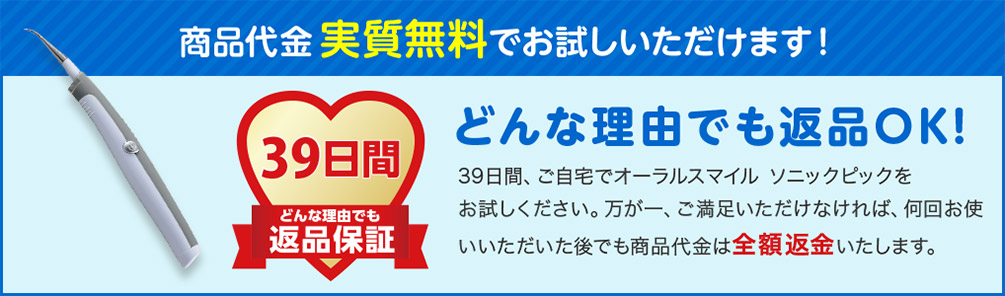 商品代金実質無料でお試しいただけます！ 39日間 どんな理由でも 返品保証 どんな理由でも返品OK！ 39日間、ご自宅でオーラルスマイル ソニックピックをお試しください。万が一、ご満足いただけなければ、何回お使いいただいた後でも商品代金は全額返金いたします。