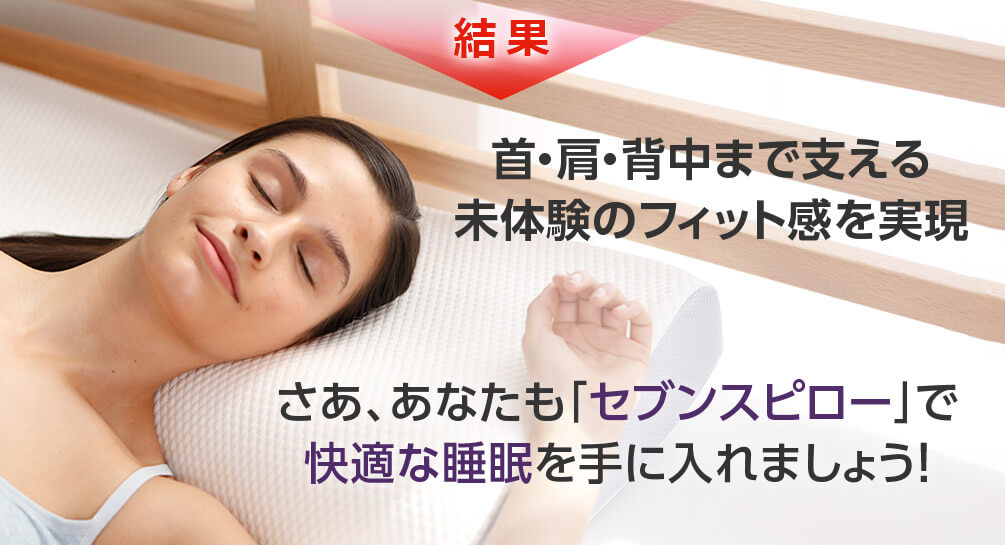 結果 首・肩・背中まで支える未体験のフィット感を実現 さあ、あなたも「セブンスピロー」で快適な睡眠を手に入れましょう!