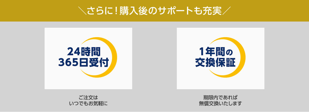 さらに！購入後のサポートも充実 24時間365日受付 ご注文はいつでもお気軽に 1年間の交換保証 期限内であれば無償交換いたします