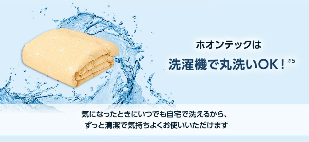 ホオンテックは洗濯機で丸洗いOK！※5 気になったときにいつでも自宅で洗えるから、ずっと清潔で気持ちよくお使いいただけます