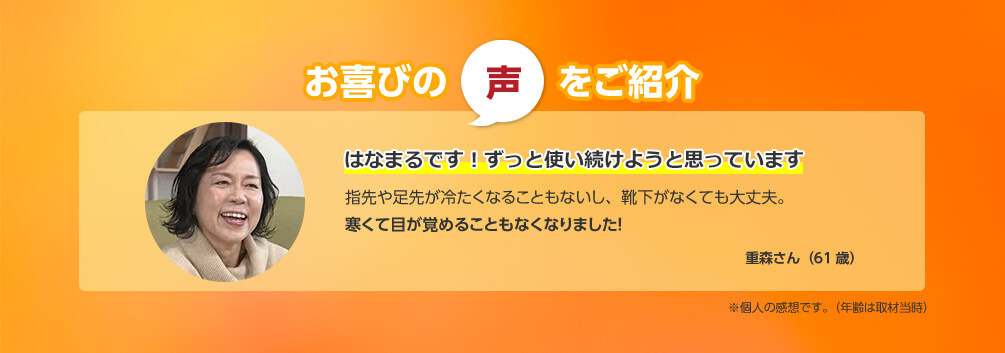 お喜びの声をご紹介 はなまるです！ずっと使い続けようと思っています 指先や足先が冷たくなることもないし、靴下がなくても大丈夫。寒くて目が覚めることもなくなりました！ 重森さん（61歳） ※個人の感想です。（年齢は取材当時）