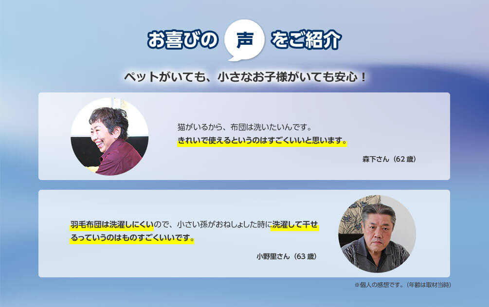 お喜びの声をご紹介 ペットがいても、小さなお子様がいても安心！ 猫がいるから、布団は洗いたいんです。きれいで使えるというのはすごくいいと思います。 森下さん（62歳） 羽毛布団は洗濯しにくいので、小さい孫がおねしょした時に洗濯して干せるっていうのはものすごくいいです。 小野里さん（63歳） ※個人の感想です。（年齢は取材当時）