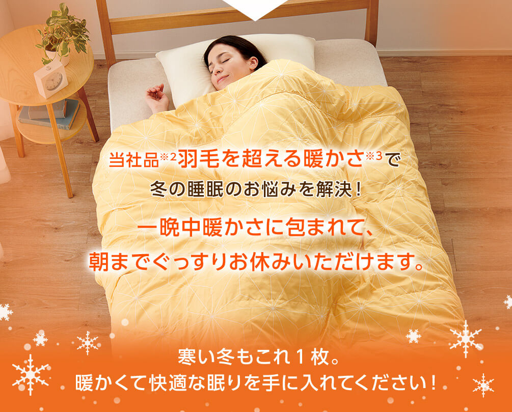 当社品※2羽毛を超える暖かさ※3で冬の睡眠のお悩みを解決！一晩中暖かさに包まれて、朝までぐっすりお休みいただけます。寒い冬もこれ1枚。暖かくて快適な眠りを手に入れてください！