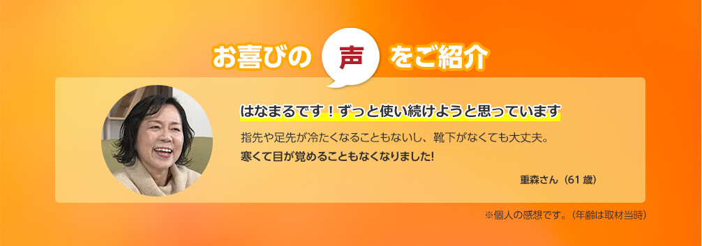 お喜びの声をご紹介 はなまるです！ずっと使い続けようと思っています 指先や足先が冷たくなることもないし、靴下がなくても大丈夫。寒くて目が覚めることもなくなりました！ 重森さん（61歳） ※個人の感想です。（年齢は取材当時）