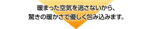 暖まった空気を逃さないから、驚きの暖かさで優しく包み込みます。