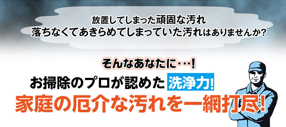 放置してしまった頑固な汚れ 落ちなくてあきらめてしまっていた汚れはありませんか？ そんなあなたに・・・！お掃除のプロが認めた洗浄力！家庭の厄介な汚れを一網打尽！