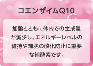 コエンザイムQ10 加齢とともに体内での生成量が減少し、エネルギーレベルの維持や細胞の酸化防止に重要な補酵素です。