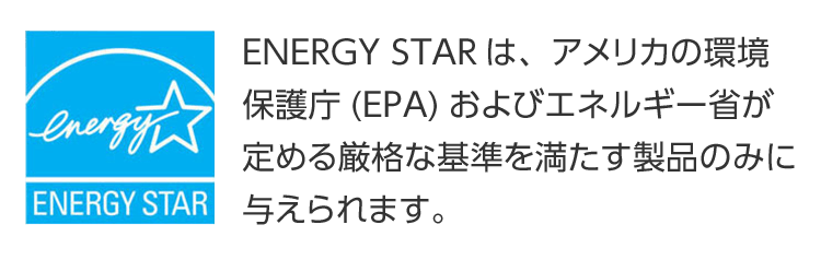 ENERGY STAR ENERGY STARは、アメリカの環境保護庁(EPA)およびエネルギー省が定める厳格な基準を満たす製品のみに与えられます。