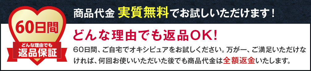 60日間どんな理由でも返品保証 商品代金実質無料でお試しいただけます! どんな理由でも返品OK! 60日間、ご自宅でオキシピュアをお試しください。万が一、ご満足いただけなければ、何回お使いいただいた後でも商品代金は全額返金いたします。