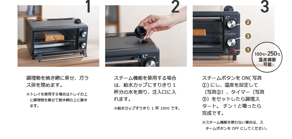 1 調理物を焼き網に乗せ、ガラス扉を閉めます。※トレイを使用する場合はトレイの上に調理物を載せて焼き網の上に置きます。 2 スチーム機能を使用する場合は、給水カップにすりきり1杯分の水を測り、注入口に入れます。※給水カップすりきり1杯10mlです。 3 100℃~250℃温度調節可能 スチームボタンをON(写真1)にし、温度を設定して(写真2)、タイマー(写真3)をセットしたら調理スタート。チン!と鳴ったら完成です。※スチーム機能を使わない場合は、スチームボタンをOFFにしてください。