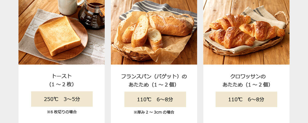 トースト(1~2枚) 250℃ 3~5分 ※6枚切りの場合 フランスパン(バゲット)のあたため(1~2個) 110℃ 6~8分 ※厚み2~3cmの場合 クロワッサンのあたため(1~2個) 110℃ 6~8分