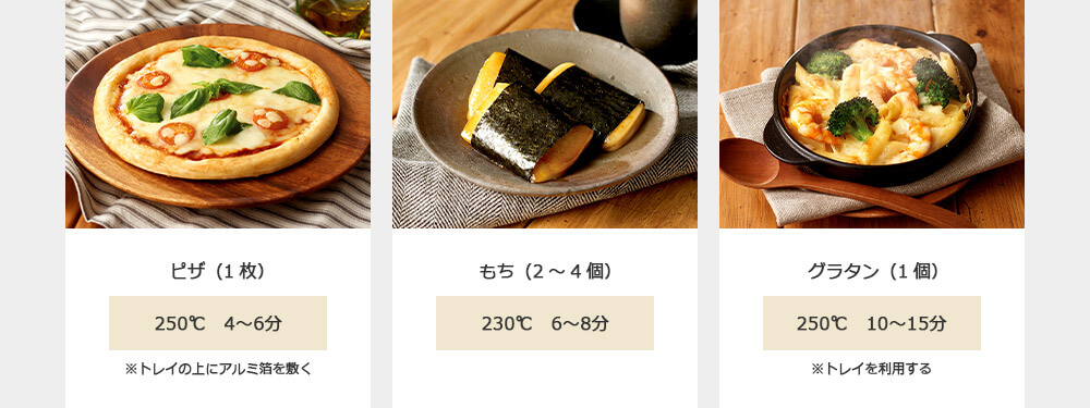 ピザ(1枚) 250℃ 4~6分 ※トレイの上にアルミ箔を敷く もち(2~4個) 230℃ 6~8分 グラタン(1個) 250℃ 10~15分 ※トレイを利用する