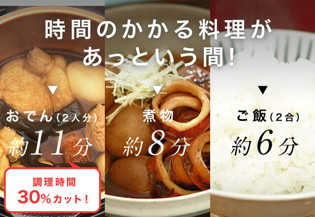 時間のかかる料理があっという間! おでん(2人分) 約11分 煮物 約8分 ご飯(2合) 約6分 調理時間30%カット!