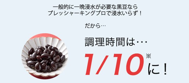 一般的に一晩浸水が必要な黒豆ならプレッシャーキングプロで浸水いらず! だから… 調理時間は… 1/10※に!