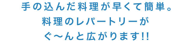 手の込んだ料理が早くて簡単。料理のレパートリーがぐ~んと広がります!!