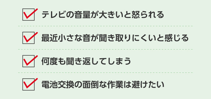 テレビの音量が大きいと怒られる 最近小さな音が聞き取りにくいと感じる 何度も聞き返してしまう 電池交換の面倒な作業は避けたい