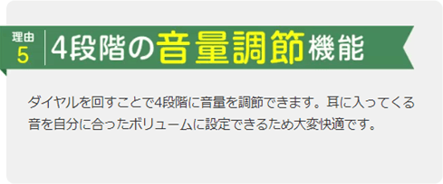 理由5 4段階の音量調節機能 ダイヤルを回すことで4段階に音量を調節できます。耳に入ってくる音を自分に合ったボリュームに設定できるため大変快適です。