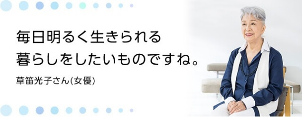 毎日明るく生きられる暮らしをしたいものですね。 草笛光子さん(女優)