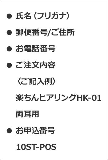 ●氏名（フリガナ） ●郵便番号／ご住所 ●お電話番号 ●ご注文内容 ＜ご記入例＞ 楽ちんヒアリング HK-01 両耳用 ●お申込番号 10ST-POS