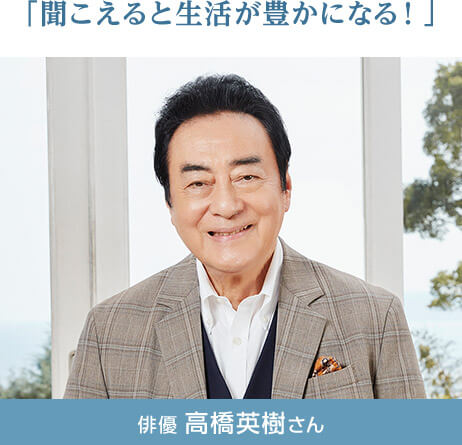 「聞こえると生活が豊かになる！」 俳優 高橋英樹さん