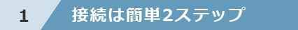 1 接続は簡単2ステップ