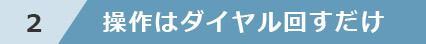 2 操作はダイヤル回すだけ