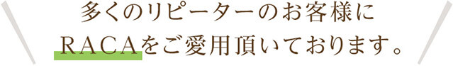 多くのリピーターのお客様にRACAをご愛用頂いております。