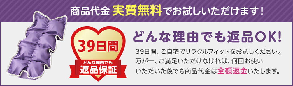 商品代金実質無料でお試しいただけます！ 39日間どんな理由でも返品保証 どんな理由でも返品OK！ 39日間、ご自宅でリラクルフィットをお試しください。万が一、ご満足いただけなければ、何回お使いいただいた後でも商品代金は全額返金いたします。