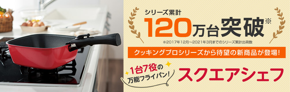 シリーズ累計120万台突破※ ※2017年12月~2021年3月までのシリーズ累計出荷数 クッキングプロシリーズから待望の新商品が登場!1台7役の万能フライパン!スクエアシェフ