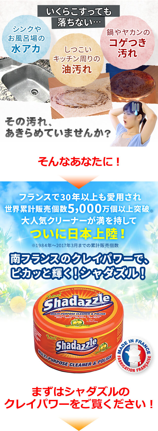 いくらこすっても落ちない... シンクやお風呂場の水アカ しつこいキッチン周りの油汚れ 鍋やヤカンのコゲつき汚れ その汚れ、あきらめていませんか? そんなあなたに! フランスで30年以上も愛用され世界累計販売個数5,000万個以上突破※ 大人気クリーナーが満を持してついに日本上陸! ※1984年~2017年3月までの累計販売個数 南フランスのクレイパワーで、ピカッと輝く!シャダズル! まずはシャダズルのクレイパワーをご覧ください!