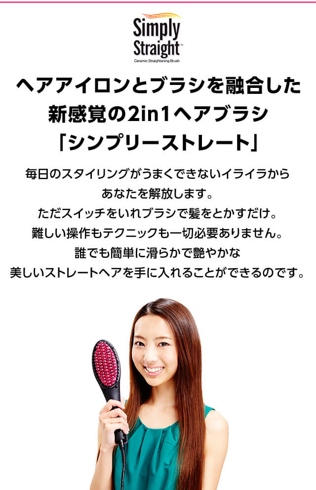 ヘアアイロンとブラシを融合した新感覚の2in1ヘアブラシ「シンプリーストレート」毎日のスタイリングがうまくできないイライラからあなたを解放します。ただスイッチをいれブラシで髪をとかすだけ。難しい操作もテクニックも一切必要ありません。誰でも簡単に滑らかで艶やかな美しいストレートヘアを手に入れることができるのです。使い方MOVIE