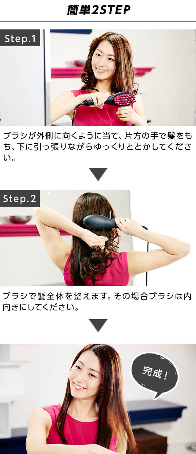 簡単2STEP Step.1ブラシが外側に向くように当て、片方の手で髪をもち、下に引っ張りながらゆっくりととかしてください。Step.2ブラシで髪全体をと問えます。その場合ブラシは内向きにしてください。完成!