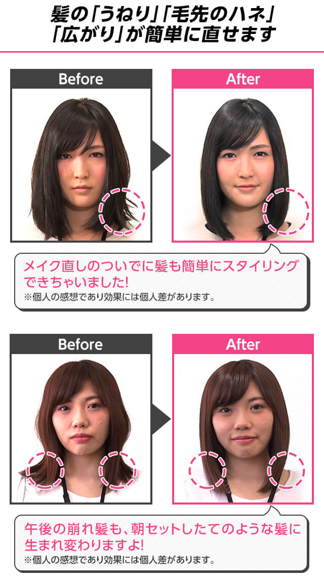 髪の「うねり」「毛先のハネ」「広がり」が簡単に直せます Before After メイク直しのついでに髪も簡単にスタイリングできちゃいました!※個人の感想であり効果には個人差があります。Before After 午後の崩れ髪も、朝セットしたてのような髪に生まれ変わりますよ!※効果には個人差があります。