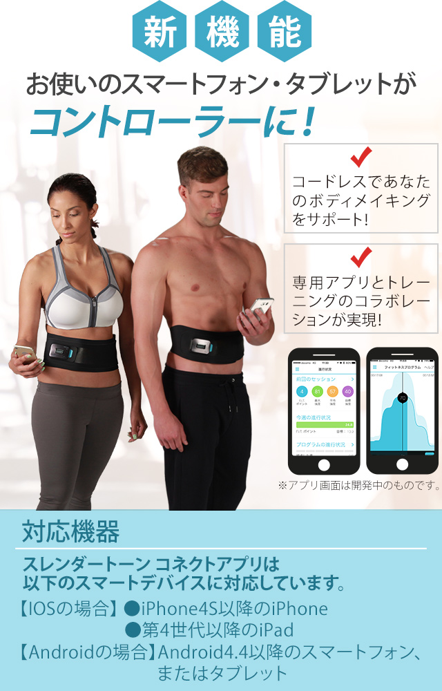新機能 お使いのスマートフォン・タブレットがコントローラーに! コードレスであなたのボディメイキングをサポート! 専用アプリとトレーニングのコラボレーションが実現! 対応機器 スレンダートーン コネクトアプリは以下のスマートデバイスに対応しています。 【IOSの場合】 ●iPhone4S以降のiPhone ●第4世代以降のiPad 【Androidの場合】 Android4.4以降のスマートフォン、またはタブレット ※アプリ画面は開発中のものです。