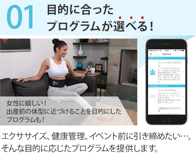 01.目的に合ったプログラムが選べる! 女性に嬉しい! 出産前の体型に近づけることを目的にしたプログラムも! エクササイズ、健康管理、イベント前に引き締めたい…。そんな目的に応じたプログラムを提供します。