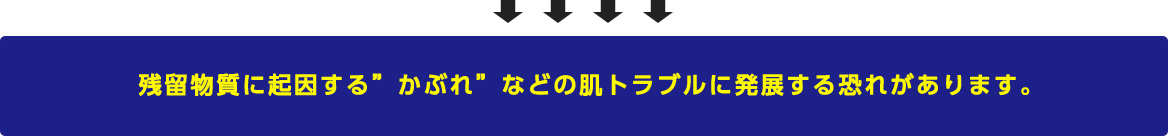 残留物質に起因する”かぶれ”などの肌トラブルに発展する恐れがあります。