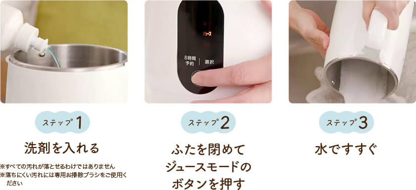 ステップ1 洗剤を入れる ※すべての汚れが落とせるわけではありません ※落ちにくい汚れには専用お掃除ブラシをご使用ください ステップ2 ふたを閉めてジュースモードのボタンを押す ステップ3 水ですすぐ