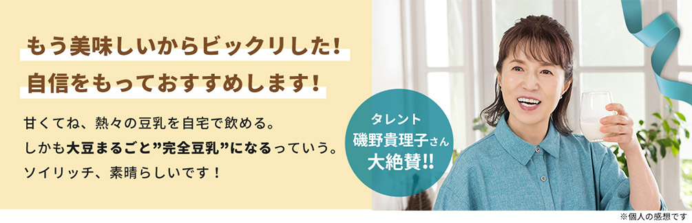 もう美味しいからビックリした！ 自信をもっておすすめします！ 甘くてね、熱々の豆乳を自宅で飲める。 しかも大豆まるごと”完全豆乳”になるっていう。 ソイリッチ、素晴らしいです！ タレント 磯野貴理子さん 大絶賛！！ ※個人の感想です