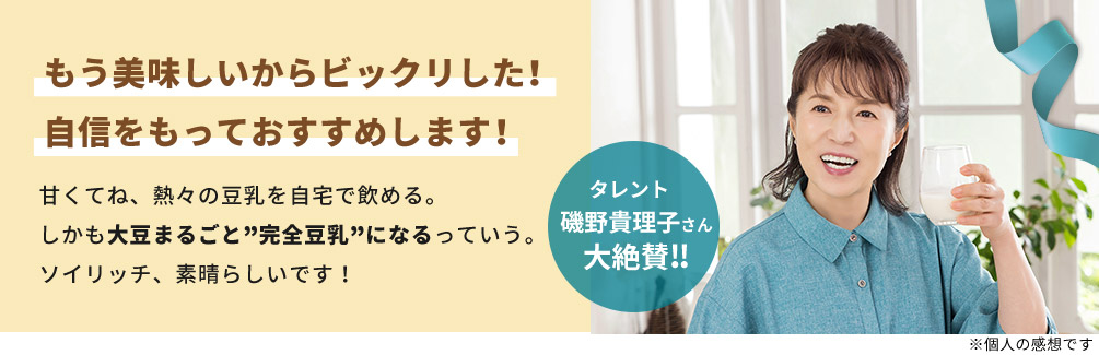 もう美味しいからビックリした！ 自信をもっておすすめします！ 甘くてね、熱々の豆乳を自宅で飲める。 しかも大豆まるごと”完全豆乳”になるっていう。 ソイリッチ、素晴らしいです！ タレント 磯野貴理子さん 大絶賛！！ ※個人の感想です