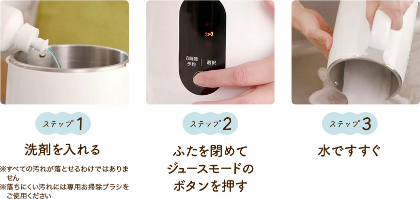 ステップ1 洗剤を入れる ※すべての汚れが落とせるわけではありません ※落ちにくい汚れには専用お掃除ブラシをご使用ください ステップ2 ふたを閉めてジュースモードのボタンを押す ステップ3 水ですすぐ