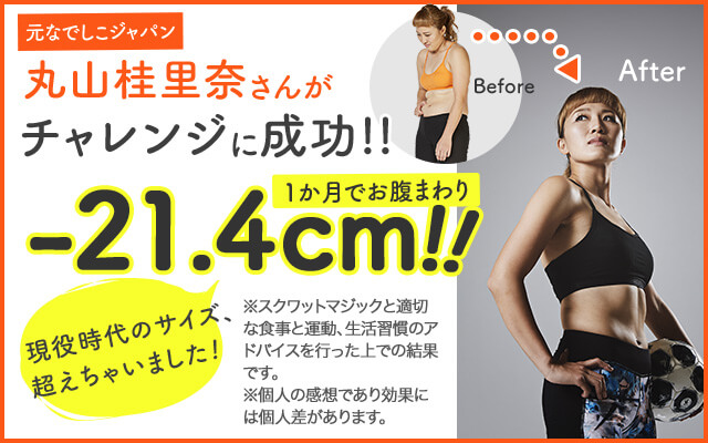 元なでしこジャパン 丸山桂里奈さんがチャレンジに成功!! 1か月でお腹まわり -21.4cm!! 現役時代のサイズ、超えちゃいました! Before After ※スクワットマジックと適切な食事と運動、生活習慣のアドバイスを行った上での結果です。※個人の感想であり効果には個人差があります。