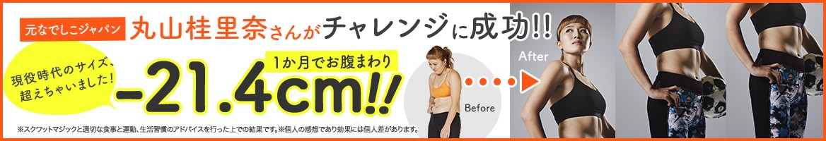 元なでしこジャパン 丸山桂里奈さんがチャレンジに成功!! 1か月でお腹まわり -21.4cm!! 現役時代のサイズ、超えちゃいました! Before After ※スクワットマジックと適切な食事と運動、生活習慣のアドバイスを行った上での結果です。※個人の感想であり効果には個人差があります。