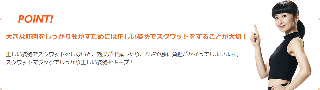 POINT! 大きな筋肉をしっかり動かすためには正しい姿勢でスクワットをすることが大切! 正しい姿勢でスクワットをしないと、効果が半減したり、ひざや腰に負担がかかってしまいます。スクワットマジックでしっかり正しい姿勢をキープ!