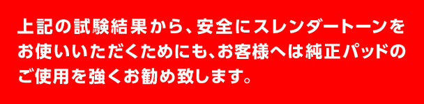 上記の試験結果から、安全にスレンダートーンをお使いいただくためにも、お客様へは純正パッドのご使用を強くお勧め致します。