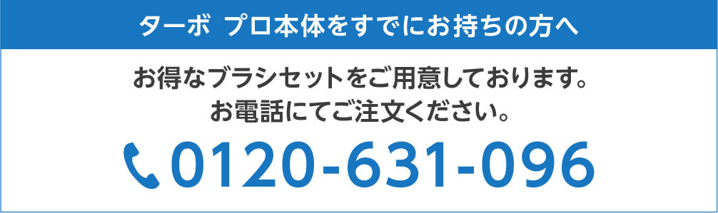 ターボ プロ本体をすでにお持ちの方へ お得なブラシセットをご用意しております。お電話にてご注文ください。 0120-631-096