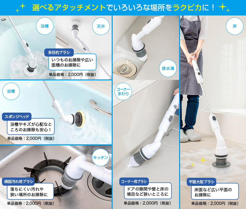 選べるアタッチメントでいろいろな場所をラクピカに! 浴槽 天井 多目的ブラシ いつものお掃除や広い面積のお掃除に 単品価格:2,000円(税抜) 浴槽 スポンジヘッド 浴槽やキズが心配なところのお掃除も安心! 単品価格:2,000円(税抜) キッチン 頑固汚れ用ブラシ 落ちにくい汚れや狭い場所のお掃除に 単品価格:2,000円(税抜) 排水溝 コーナーまわり コーナー用ブラシ ドアの隙間や壁と床の境目など狭いところに 単品価格:2,000円(税抜) 床 平面大型ブラシ 床面など広い平面のお掃除に 単品価格:2,000円(税抜)