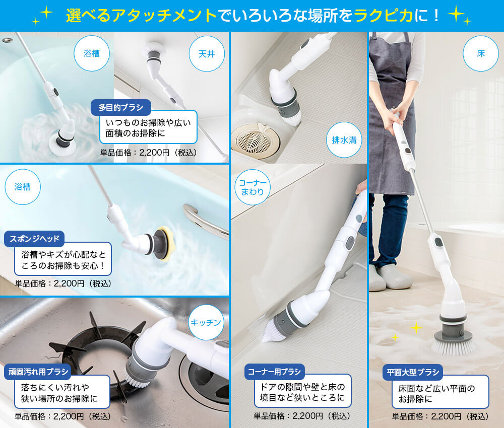 選べるアタッチメントでいろいろな場所をラクピカに! 浴槽 天井 多目的ブラシ いつものお掃除や広い面積のお掃除に 単品価格:2,200円(税込) 浴槽 スポンジヘッド 浴槽やキズが心配なところのお掃除も安心! 単品価格:2,200円(税込) キッチン 頑固汚れ用ブラシ 落ちにくい汚れや狭い場所のお掃除に 単品価格:2,200円(税込) 排水溝 コーナーまわり コーナー用ブラシ ドアの隙間や壁と床の境目など狭いところに 単品価格:2,200円(税込) 床 平面大型ブラシ 床面など広い平面のお掃除に 単品価格:2,200円(税込)