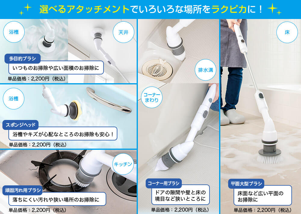 選べるアタッチメントでいろいろな場所をラクピカに! 浴槽 天井 多目的ブラシ いつものお掃除や広い面積のお掃除に 単品価格:2,200円(税込) 排水溝 コーナーまわり コーナー用ブラシ ドアの隙間や壁と床の境目など狭いところに 単品価格:2,200円(税込) 床 平面大型ブラシ 床面など広い平面のお掃除に 単品価格:2,200円(税込) 浴槽 スポンジヘッド 浴槽やキズが心配なところのお掃除も安心! 単品価格:2,200円(税込) キッチン 頑固汚れ用ブラシ 落ちにくい汚れや狭い場所のお掃除に 単品価格:2,200円(税込)